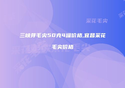 三峡芽毛尖50克4罐价格,宜昌采花毛尖价格