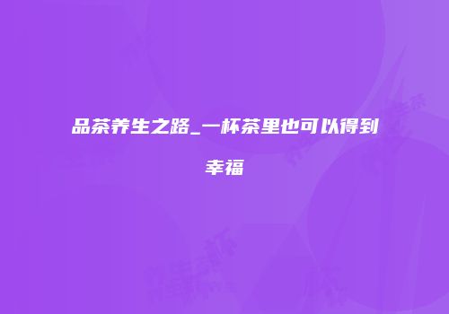 品茶养生之路_一杯茶里也可以得到幸福