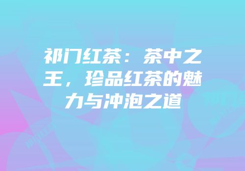祁门红茶：茶中之王，珍品红茶的魅力与冲泡之道