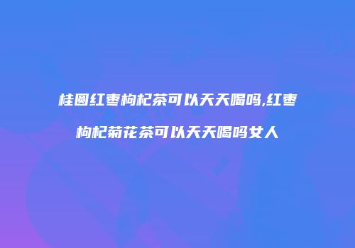 桂圆红枣枸杞茶可以天天喝吗,红枣枸杞菊花茶可以天天喝吗女人