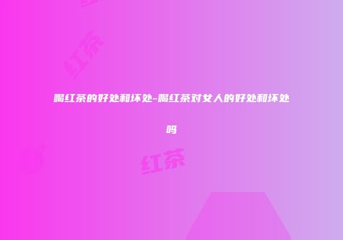 喝红茶的好处和坏处-喝红茶对女人的好处和坏处吗