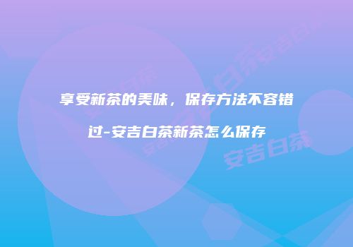 享受新茶的美味，保存方法不容错过-安吉白茶新茶怎么保存