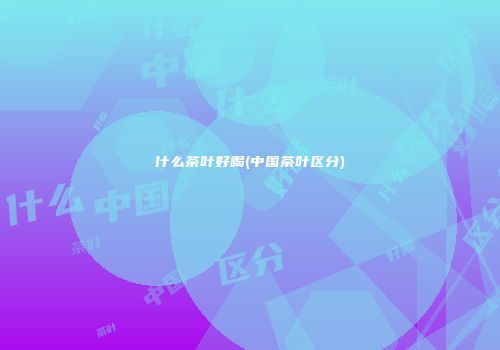 什么茶叶好喝(中国茶叶区分)