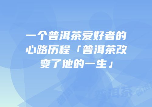 一个普洱茶爱好者的心路历程「普洱茶改变了他的一生」