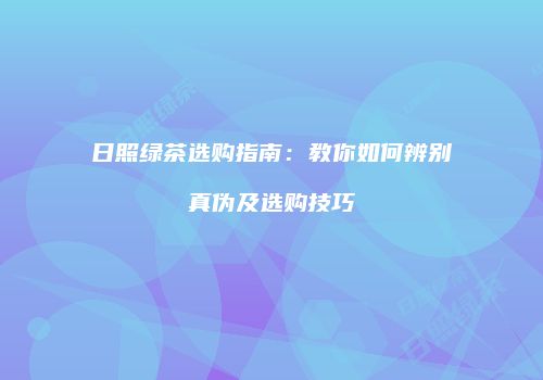 日照绿茶选购指南：教你如何辨别真伪及选购技巧