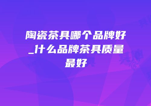 陶瓷茶具哪个品牌好_什么品牌茶具质量最好