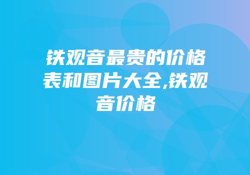 铁观音最贵的价格表和图片大全,铁观音价格