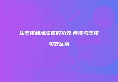 生陈皮和熟陈皮的功效,青皮与陈皮功效区别