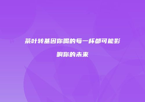 茶叶转基因你喝的每一杯都可能影响你的未来
