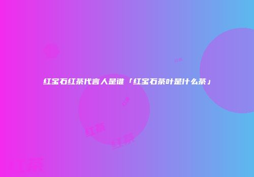 红宝石红茶代言人是谁「红宝石茶叶是什么茶」