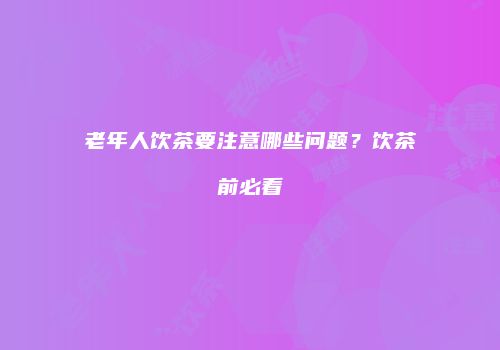 老年人饮茶要注意哪些问题？饮茶前必看