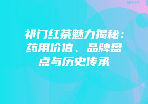祁门红茶魅力揭秘：药用价值、品牌盘点与历史传承