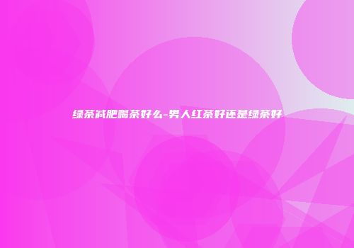 绿茶减肥喝茶好么-男人红茶好还是绿茶好