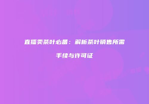 直播卖茶叶必备：解析茶叶销售所需手续与许可证