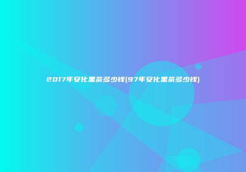 2017年安化黑茶多少钱(97年安化黑茶多少钱)