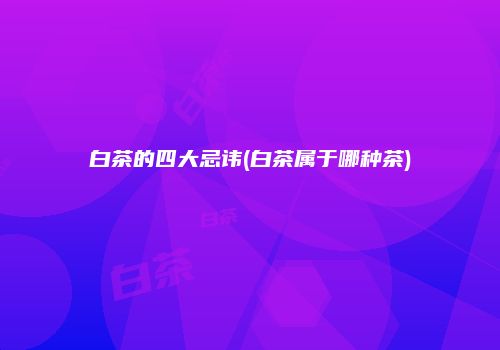 白茶的四大忌讳(白茶属于哪种茶)