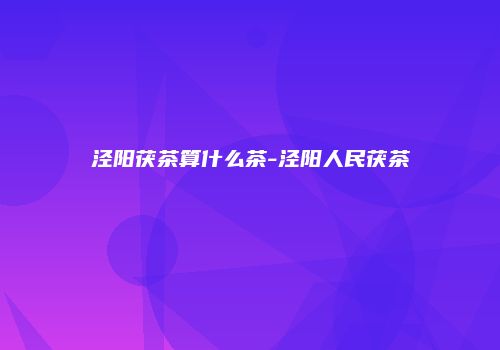 泾阳茯茶算什么茶-泾阳人民茯茶
