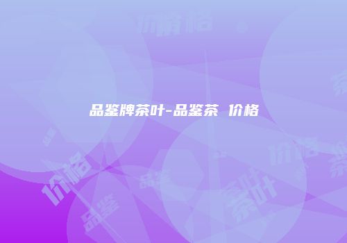 品鉴牌茶叶-品鉴茶 价格