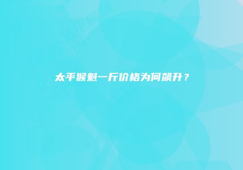 太平猴魁一斤价格为何飙升？