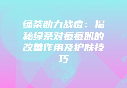 绿茶助力战痘：揭秘绿茶对痘痘肌的改善作用及护肤技巧
