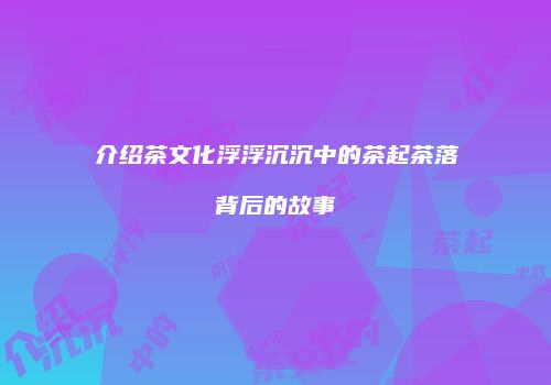 介绍茶文化浮浮沉沉中的茶起茶落背后的故事