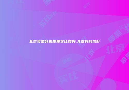 北京买茶叶去哪里买比较好,北京好的茶叶