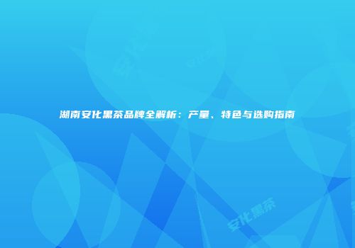 湖南安化黑茶品牌全解析：产量、特色与选购指南