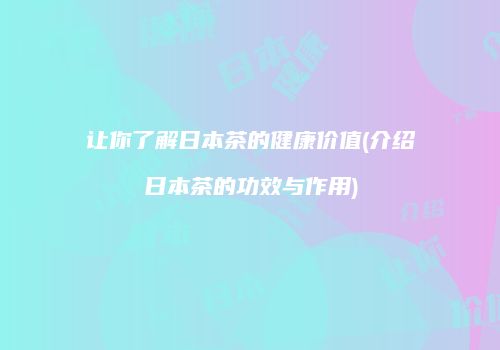 让你了解日本茶的健康价值(介绍日本茶的功效与作用)