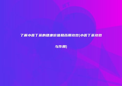 了解小苦丁茶的健康价值和药用功效(小苦丁茶功效与作用)