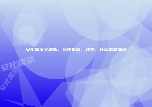 安化黑茶全解析：品牌价值、种类、开店必备知识