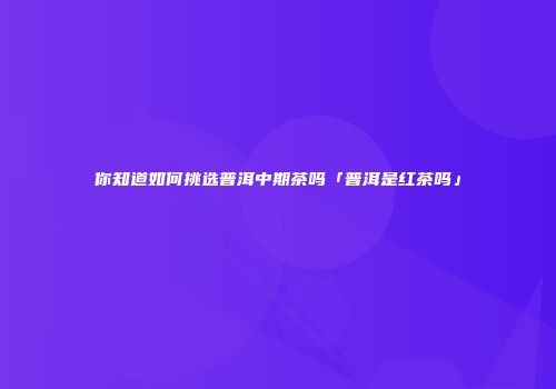 你知道如何挑选普洱中期茶吗「普洱是红茶吗」