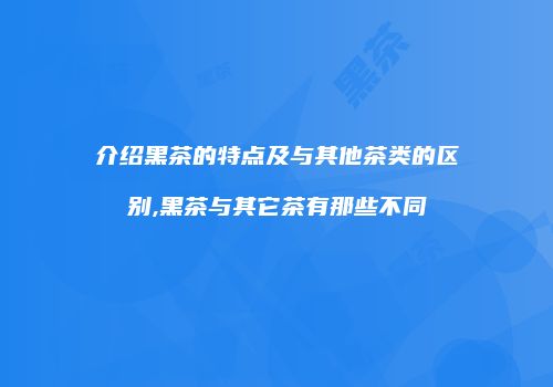 介绍黑茶的特点及与其他茶类的区别,黑茶与其它茶有那些不同