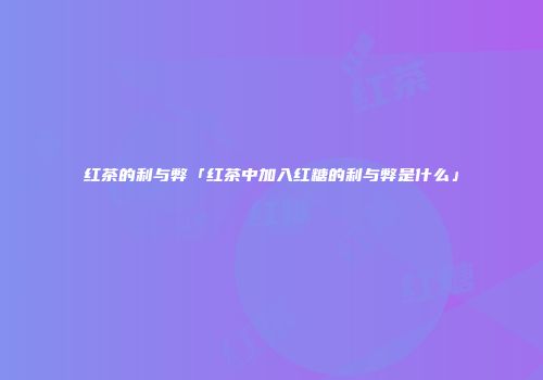 红茶的利与弊「红茶中加入红糖的利与弊是什么」