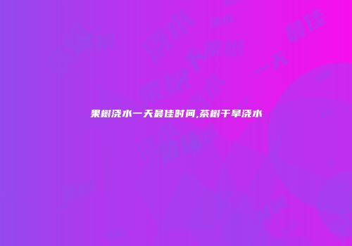 果树浇水一天最佳时间,茶树干旱浇水