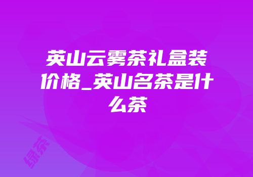 英山云雾茶礼盒装价格_英山名茶是什么茶
