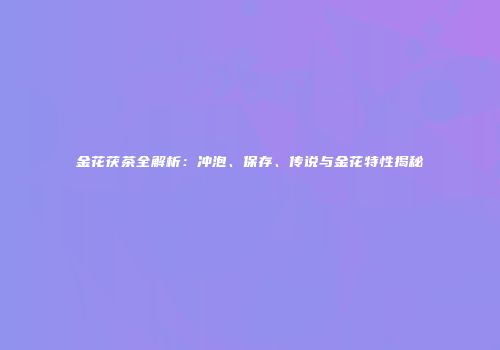金花茯茶全解析：冲泡、保存、传说与金花特性揭秘