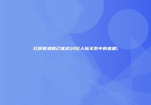 红颜难遇知己难求(讨论人际关系中的难题)