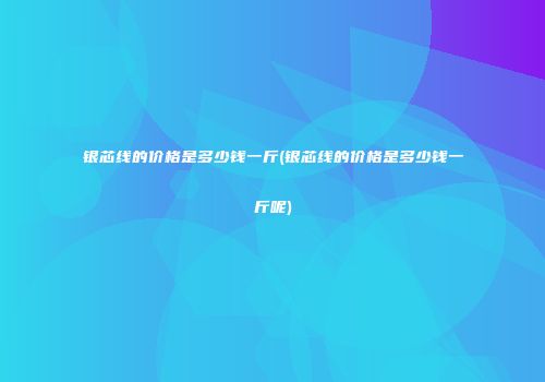 银芯线的价格是多少钱一斤(银芯线的价格是多少钱一斤呢)