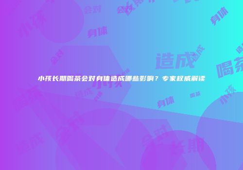 小孩长期喝茶会对身体造成哪些影响？专家权威解读