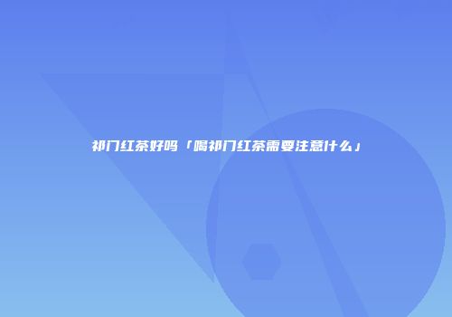 祁门红茶好吗「喝祁门红茶需要注意什么」