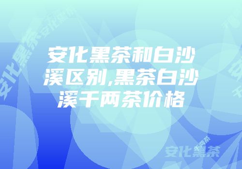 安化黑茶和白沙溪区别,黑茶白沙溪千两茶价格