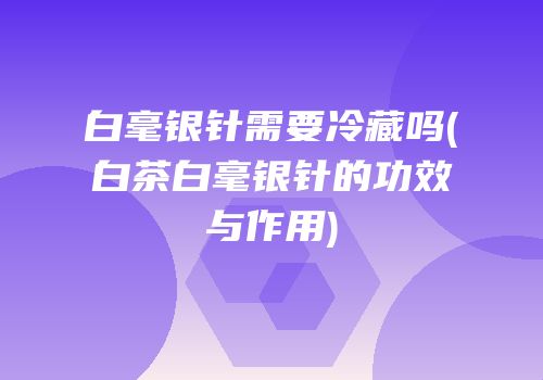 白毫银针需要冷藏吗(白茶白毫银针的功效与作用)