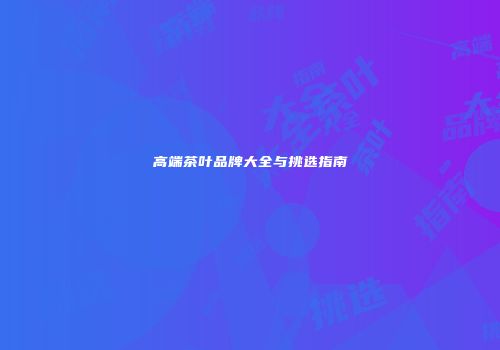 高端茶叶品牌大全与挑选指南