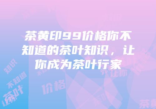 茶黄印99价格你不知道的茶叶知识，让你成为茶叶行家