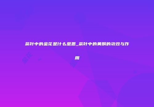 茶叶中的金花是什么意思_茶叶中的黄酮的功效与作用
