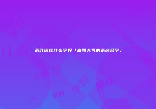 茶叶店挂什么字好「高雅大气的茶店名字」