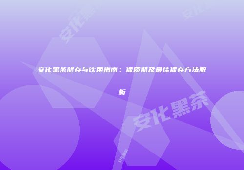 安化黑茶储存与饮用指南：保质期及最佳保存方法解析