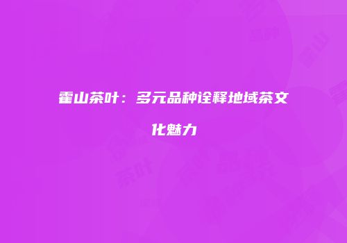 霍山茶叶：多元品种诠释地域茶文化魅力