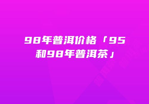 98年普洱价格「95和98年普洱茶」