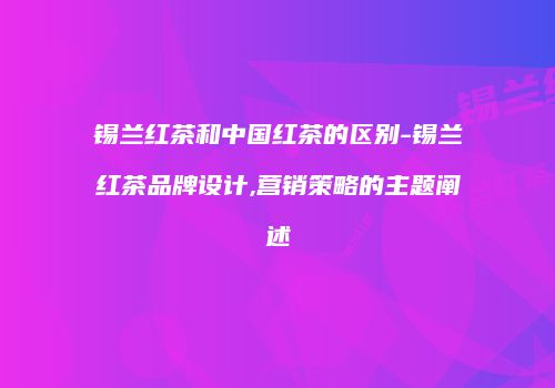 锡兰红茶和中国红茶的区别-锡兰红茶品牌设计,营销策略的主题阐述